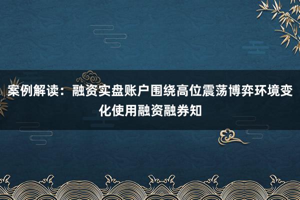 案例解读：融资实盘账户围绕高位震荡博弈环境变化使用融资融券知