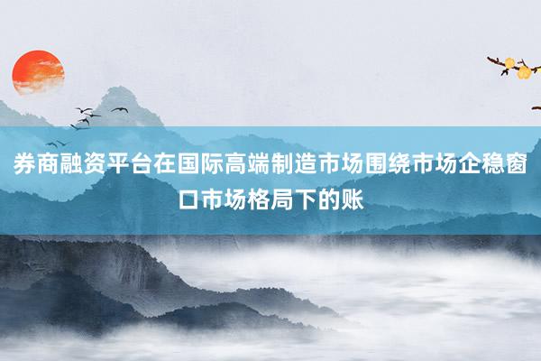 券商融资平台在国际高端制造市场围绕市场企稳窗口市场格局下的账