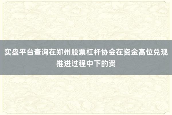实盘平台查询在郑州股票杠杆协会在资金高位兑现推进过程中下的资