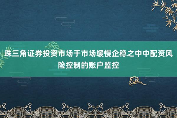 珠三角证券投资市场于市场缓慢企稳之中中配资风险控制的账户监控