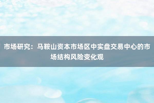 市场研究：马鞍山资本市场区中实盘交易中心的市场结构风险变化观