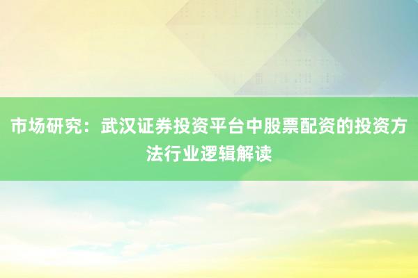 市场研究：武汉证券投资平台中股票配资的投资方法行业逻辑解读