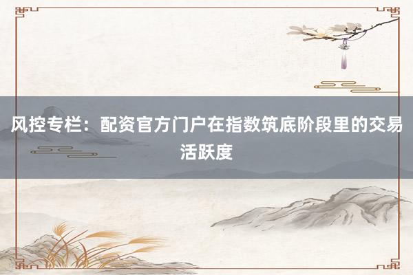风控专栏：配资官方门户在指数筑底阶段里的交易活跃度