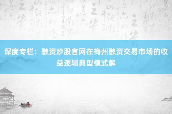 深度专栏：融资炒股官网在梅州融资交易市场的收益逻辑典型模式解