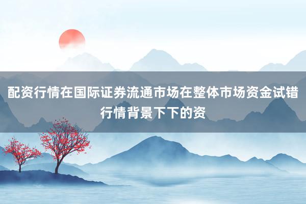 配资行情在国际证券流通市场在整体市场资金试错行情背景下下的资