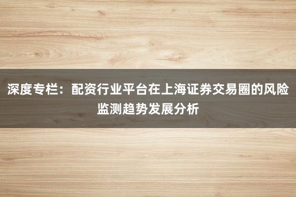 深度专栏：配资行业平台在上海证券交易圈的风险监测趋势发展分析