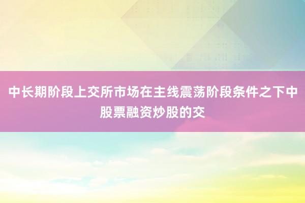 中长期阶段上交所市场在主线震荡阶段条件之下中股票融资炒股的交