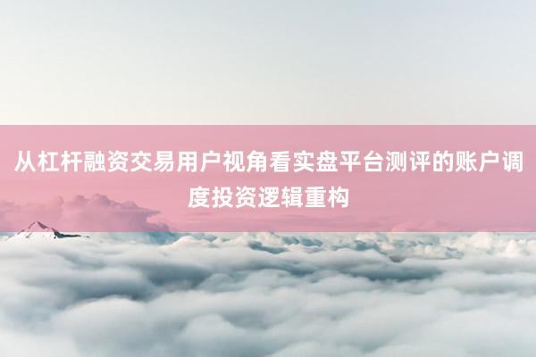 从杠杆融资交易用户视角看实盘平台测评的账户调度投资逻辑重构