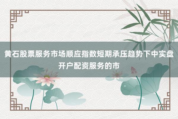 黄石股票服务市场顺应指数短期承压趋势下中实盘开户配资服务的市