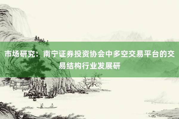 市场研究：南宁证券投资协会中多空交易平台的交易结构行业发展研