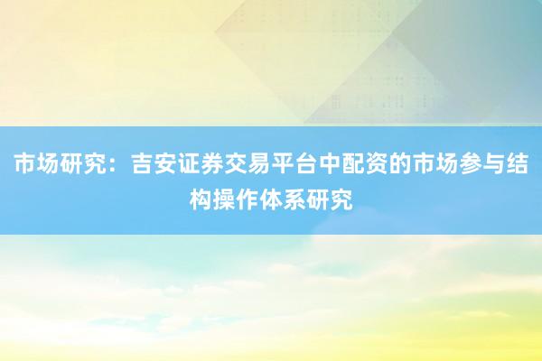 市场研究：吉安证券交易平台中配资的市场参与结构操作体系研究