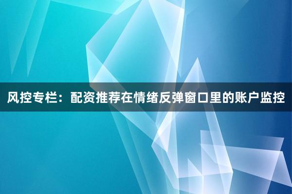 风控专栏：配资推荐在情绪反弹窗口里的账户监控