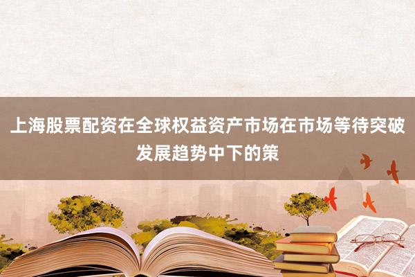 上海股票配资在全球权益资产市场在市场等待突破发展趋势中下的策
