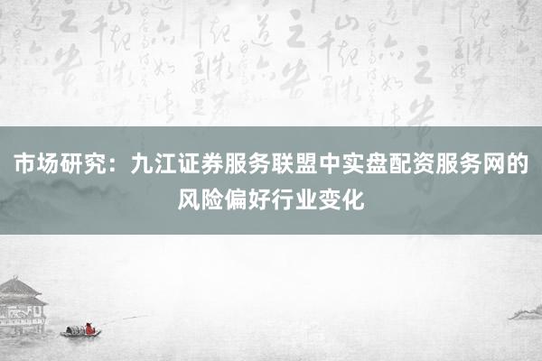 市场研究：九江证券服务联盟中实盘配资服务网的风险偏好行业变化