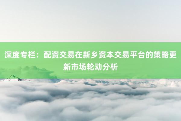 深度专栏：配资交易在新乡资本交易平台的策略更新市场轮动分析