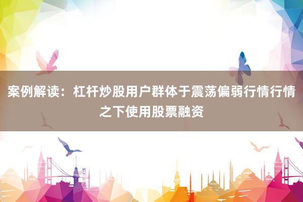 案例解读：杠杆炒股用户群体于震荡偏弱行情行情之下使用股票融资