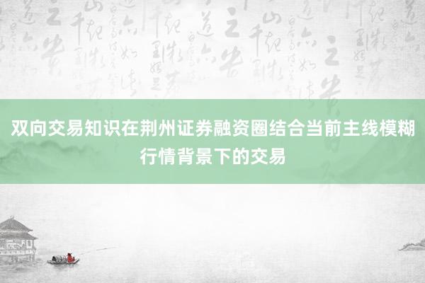 双向交易知识在荆州证券融资圈结合当前主线模糊行情背景下的交易