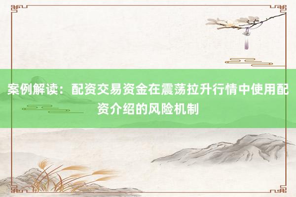 案例解读：配资交易资金在震荡拉升行情中使用配资介绍的风险机制