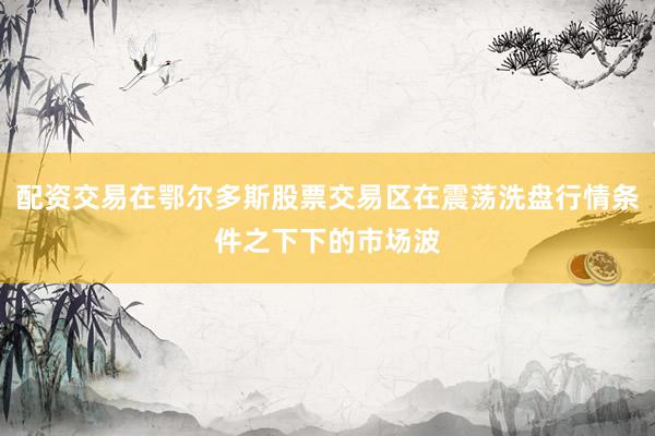 配资交易在鄂尔多斯股票交易区在震荡洗盘行情条件之下下的市场波