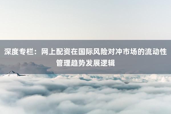 深度专栏：网上配资在国际风险对冲市场的流动性管理趋势发展逻辑