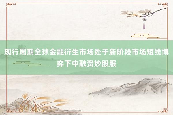 现行周期全球金融衍生市场处于新阶段市场短线博弈下中融资炒股服