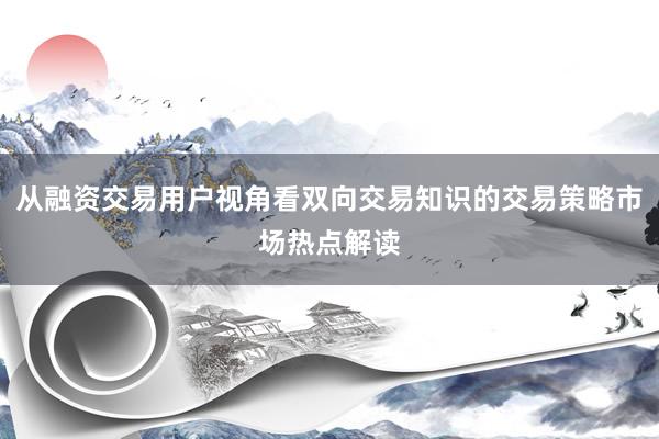 从融资交易用户视角看双向交易知识的交易策略市场热点解读