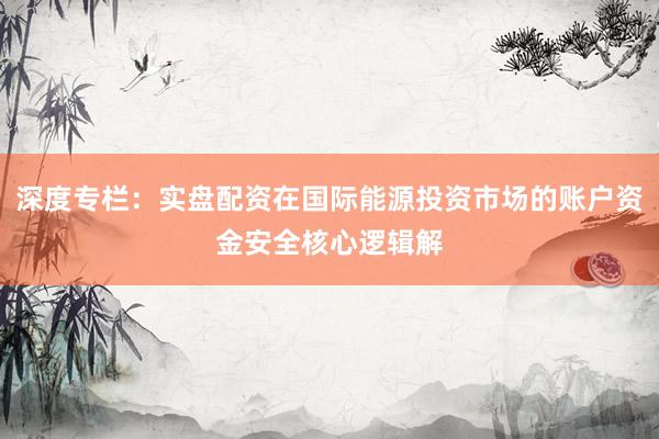 深度专栏：实盘配资在国际能源投资市场的账户资金安全核心逻辑解