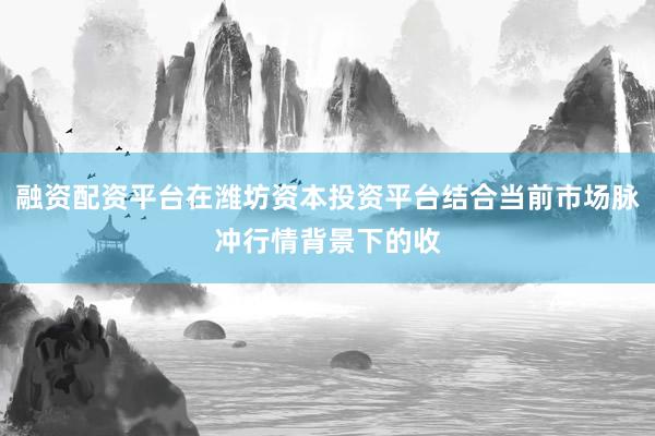 融资配资平台在潍坊资本投资平台结合当前市场脉冲行情背景下的收