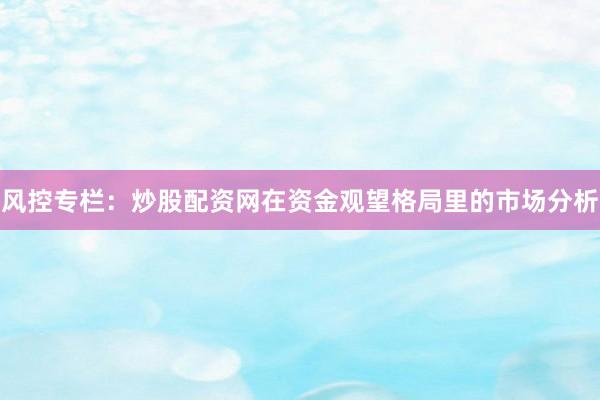 风控专栏：炒股配资网在资金观望格局里的市场分析