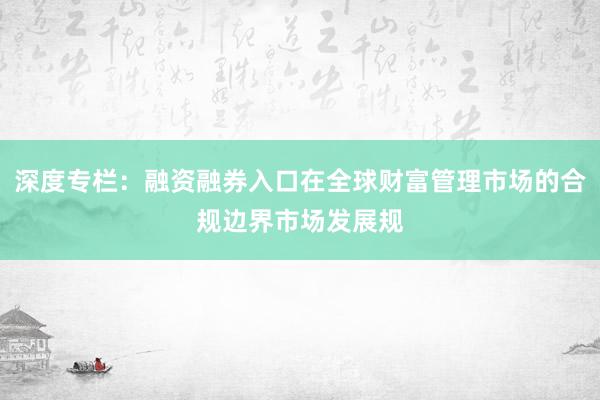 深度专栏：融资融券入口在全球财富管理市场的合规边界市场发展规