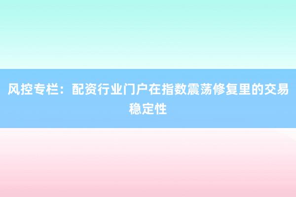 风控专栏：配资行业门户在指数震荡修复里的交易稳定性