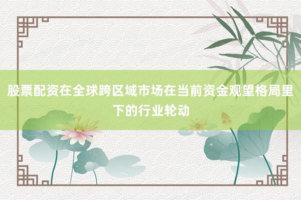 股票配资在全球跨区域市场在当前资金观望格局里下的行业轮动