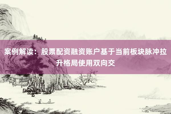 案例解读：股票配资融资账户基于当前板块脉冲拉升格局使用双向交