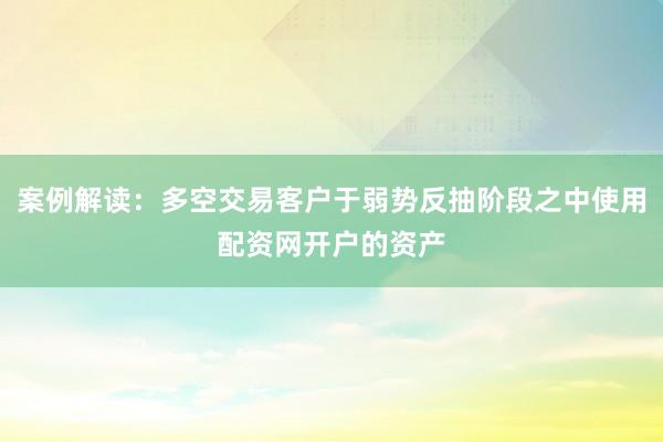 案例解读：多空交易客户于弱势反抽阶段之中使用配资网开户的资产