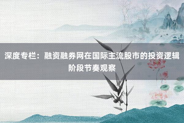深度专栏：融资融券网在国际主流股市的投资逻辑阶段节奏观察