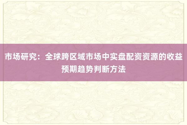 市场研究：全球跨区域市场中实盘配资资源的收益预期趋势判断方法