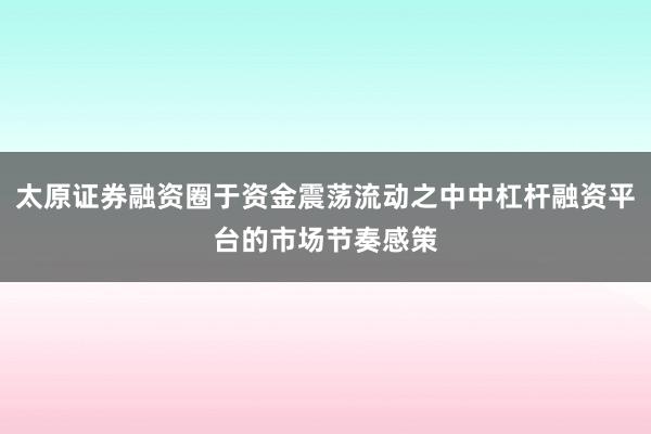 太原证券融资圈于资金震荡流动之中中杠杆融资平台的市场节奏感策