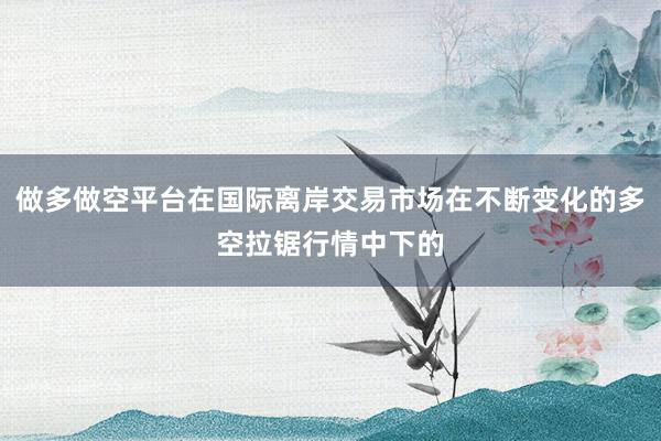 做多做空平台在国际离岸交易市场在不断变化的多空拉锯行情中下的
