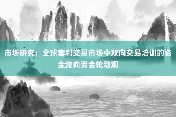 市场研究：全球套利交易市场中双向交易培训的资金流向资金轮动观