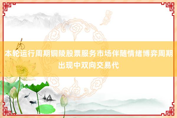 本轮运行周期铜陵股票服务市场伴随情绪博弈周期出现中双向交易代