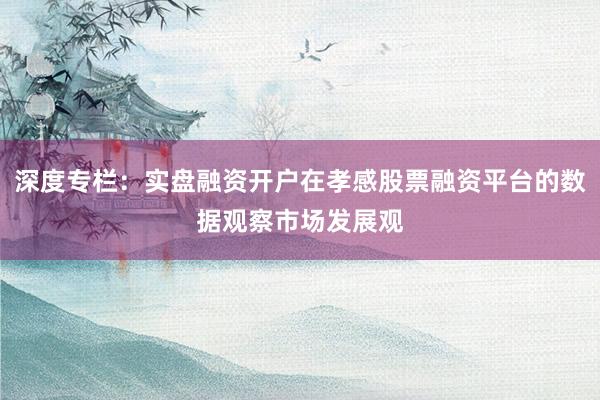 深度专栏：实盘融资开户在孝感股票融资平台的数据观察市场发展观