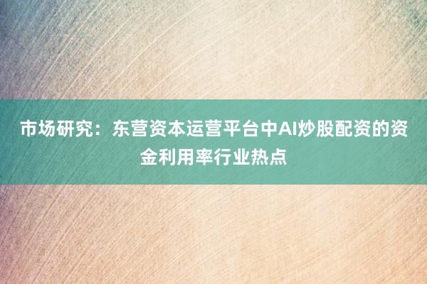 市场研究：东营资本运营平台中AI炒股配资的资金利用率行业热点