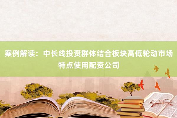 案例解读：中长线投资群体结合板块高低轮动市场特点使用配资公司