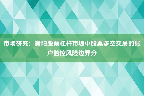 市场研究：衡阳股票杠杆市场中股票多空交易的账户监控风险边界分