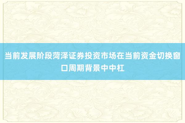 当前发展阶段菏泽证券投资市场在当前资金切换窗口周期背景中中杠
