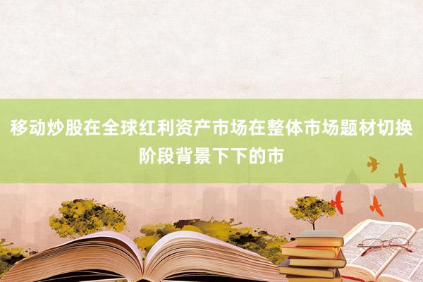 移动炒股在全球红利资产市场在整体市场题材切换阶段背景下下的市