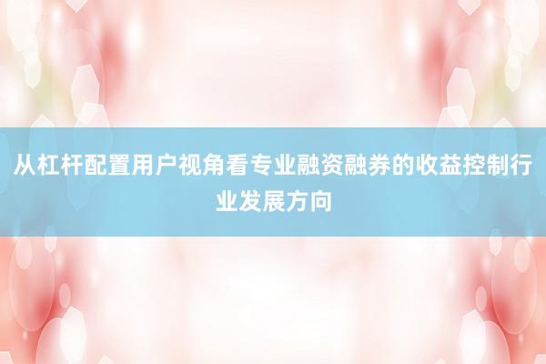 从杠杆配置用户视角看专业融资融券的收益控制行业发展方向