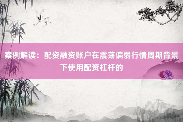 案例解读：配资融资账户在震荡偏弱行情周期背景下使用配资杠杆的