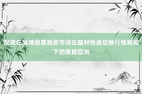 配资在淄博股票融资市场在题材快速切换行情期间下的策略回测