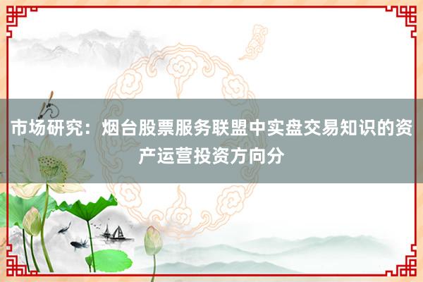 市场研究：烟台股票服务联盟中实盘交易知识的资产运营投资方向分